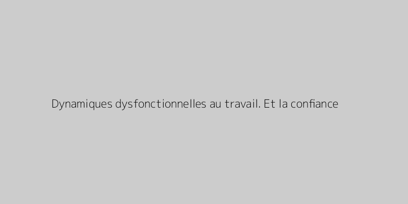 Dynamiques dysfonctionnelles au travail. Et la confiance ?